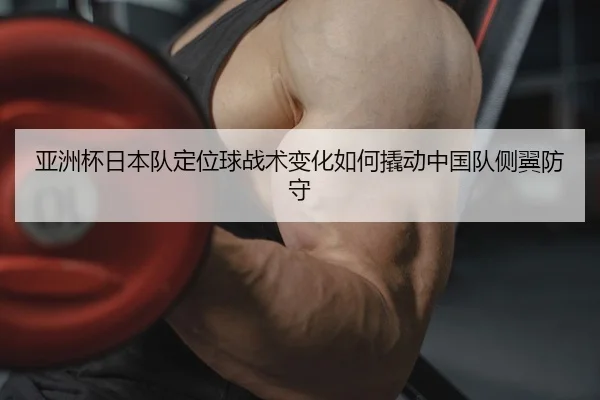 亚洲杯日本队定位球战术变化如何撬动中国队侧翼防守